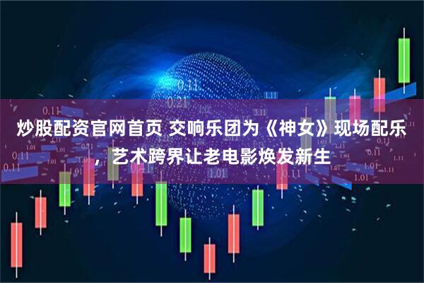 炒股配资官网首页 交响乐团为《神女》现场配乐，艺术跨界让老电影焕发新生