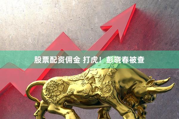 股票配资佣金 打虎！彭晓春被查