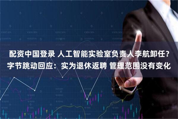 配资中国登录 人工智能实验室负责人李航卸任？字节跳动回应：实为退休返聘 管理范围没有变化