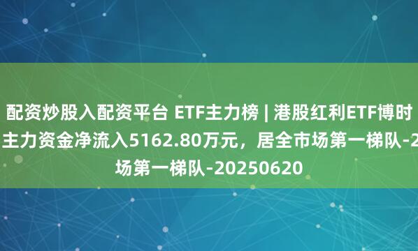 配资炒股入配资平台 ETF主力榜 | 港股红利ETF博时(513690)主力资金净流入5162.80万元，居全市场第一梯队-20250620