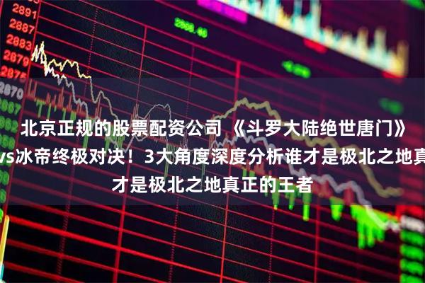 北京正规的股票配资公司 《斗罗大陆绝世唐门》泰坦雪魔vs冰帝终极对决！3大角度深度分析谁才是极北之地真正的王者